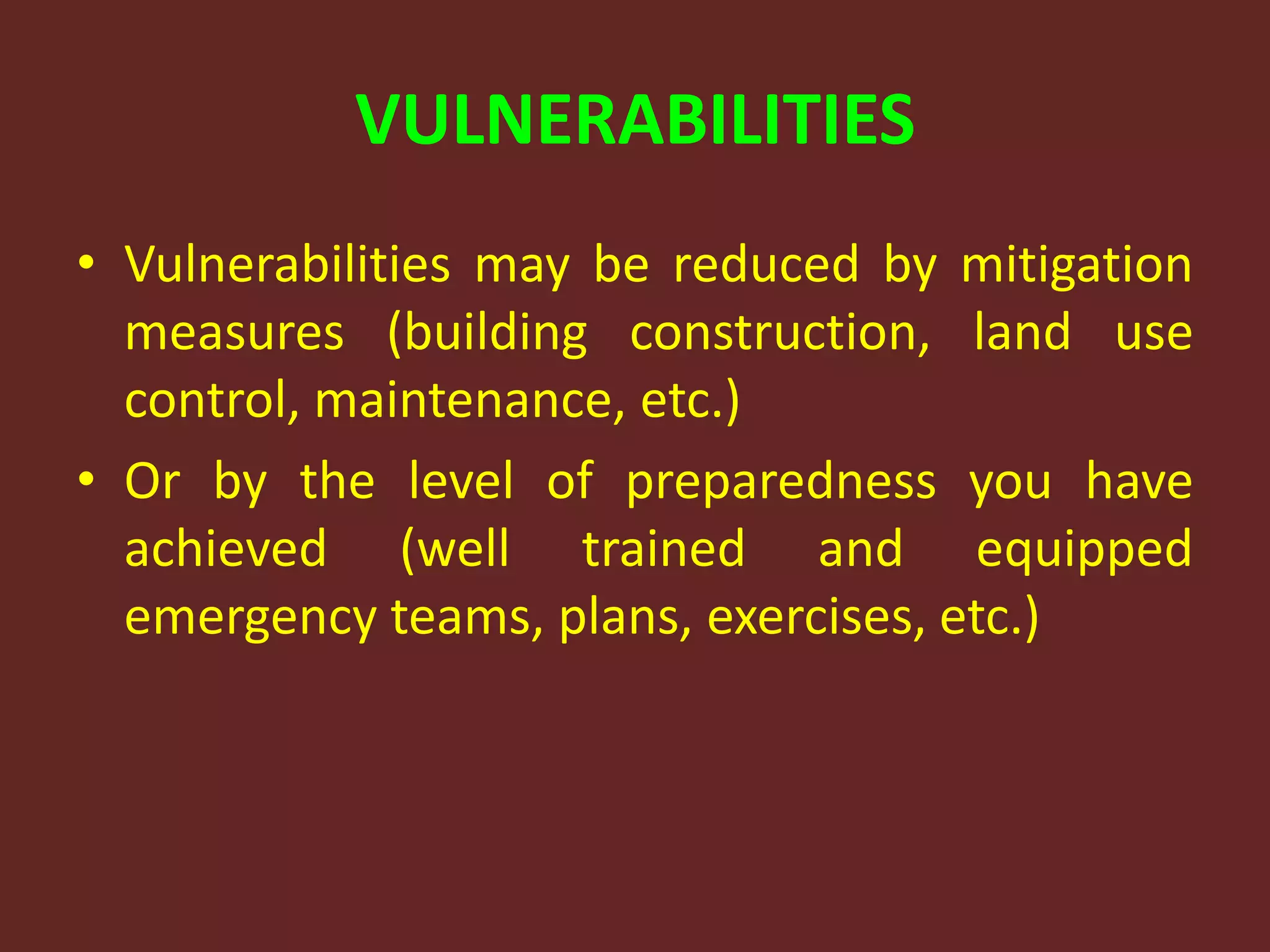 VULNERABILITIES
• Vulnerabilities may be reduced by mitigation
measures (building construction, land use
control, maintenance, etc.)
• Or by the level of preparedness you have
achieved (well trained and equipped
emergency teams, plans, exercises, etc.)
 