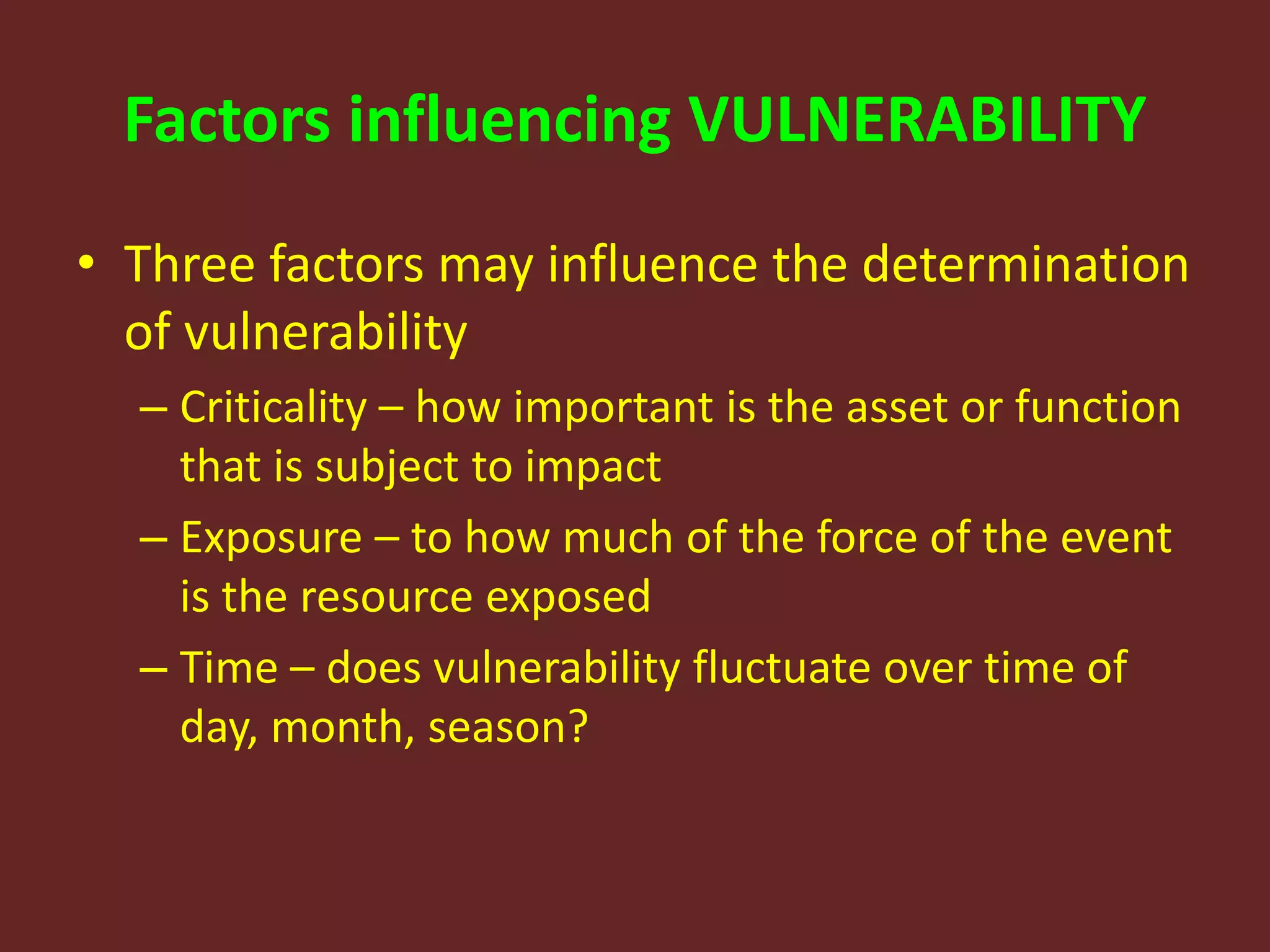 Factors influencing VULNERABILITY
• Three factors may influence the determination
of vulnerability
– Criticality – how important is the asset or function
that is subject to impact
– Exposure – to how much of the force of the event
is the resource exposed
– Time – does vulnerability fluctuate over time of
day, month, season?
 