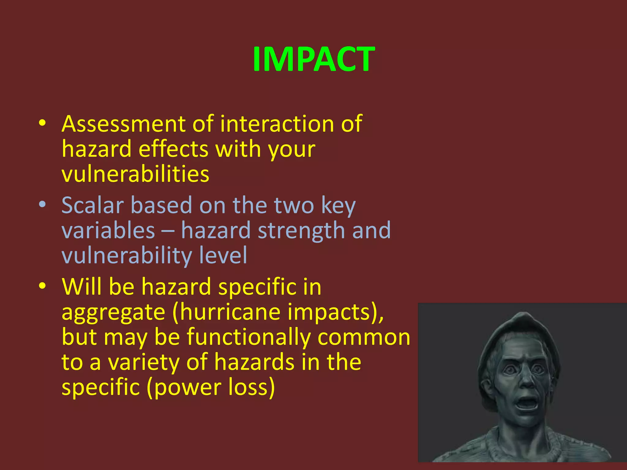 IMPACT
• Assessment of interaction of
hazard effects with your
vulnerabilities
• Scalar based on the two key
variables – hazard strength and
vulnerability level
• Will be hazard specific in
aggregate (hurricane impacts),
but may be functionally common
to a variety of hazards in the
specific (power loss)
 