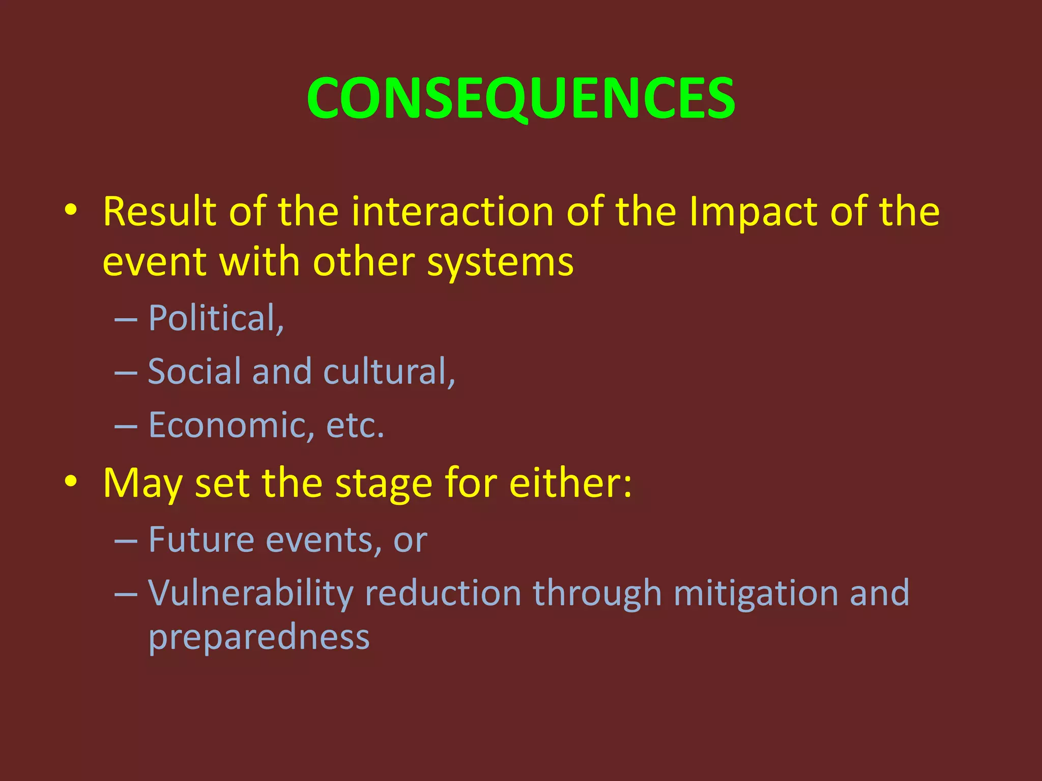CONSEQUENCES
• Result of the interaction of the Impact of the
event with other systems
– Political,
– Social and cultural,
– Economic, etc.
• May set the stage for either:
– Future events, or
– Vulnerability reduction through mitigation and
preparedness
 
