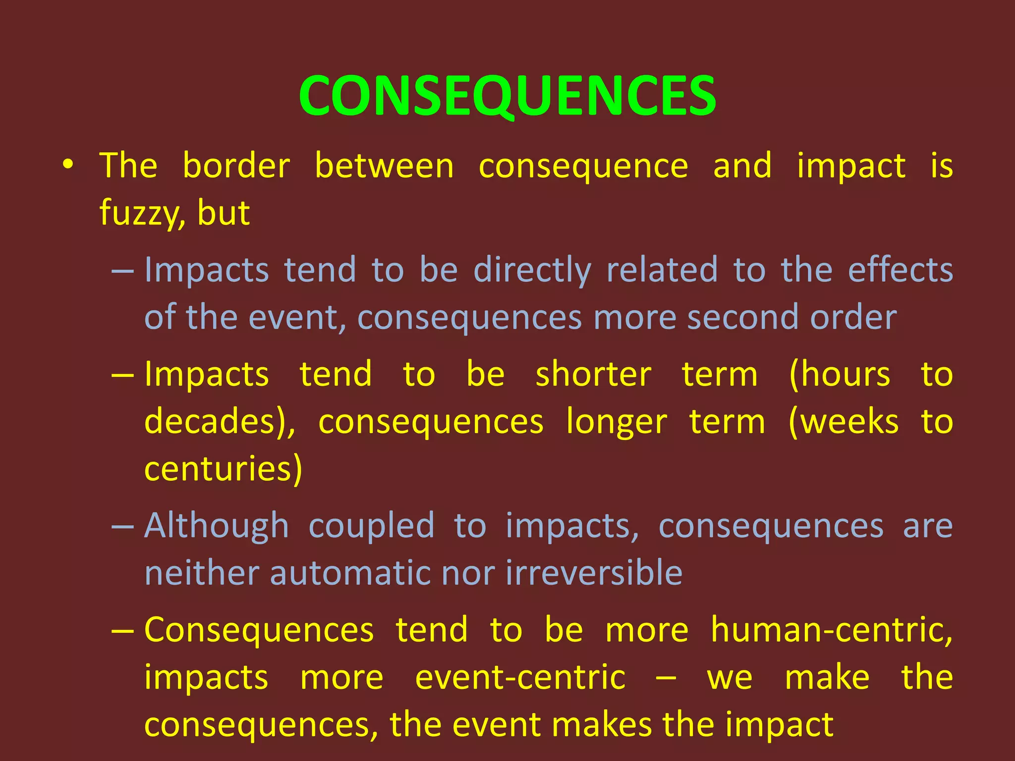 CONSEQUENCES
• The border between consequence and impact is
fuzzy, but
– Impacts tend to be directly related to the effects
of the event, consequences more second order
– Impacts tend to be shorter term (hours to
decades), consequences longer term (weeks to
centuries)
– Although coupled to impacts, consequences are
neither automatic nor irreversible
– Consequences tend to be more human-centric,
impacts more event-centric – we make the
consequences, the event makes the impact
 