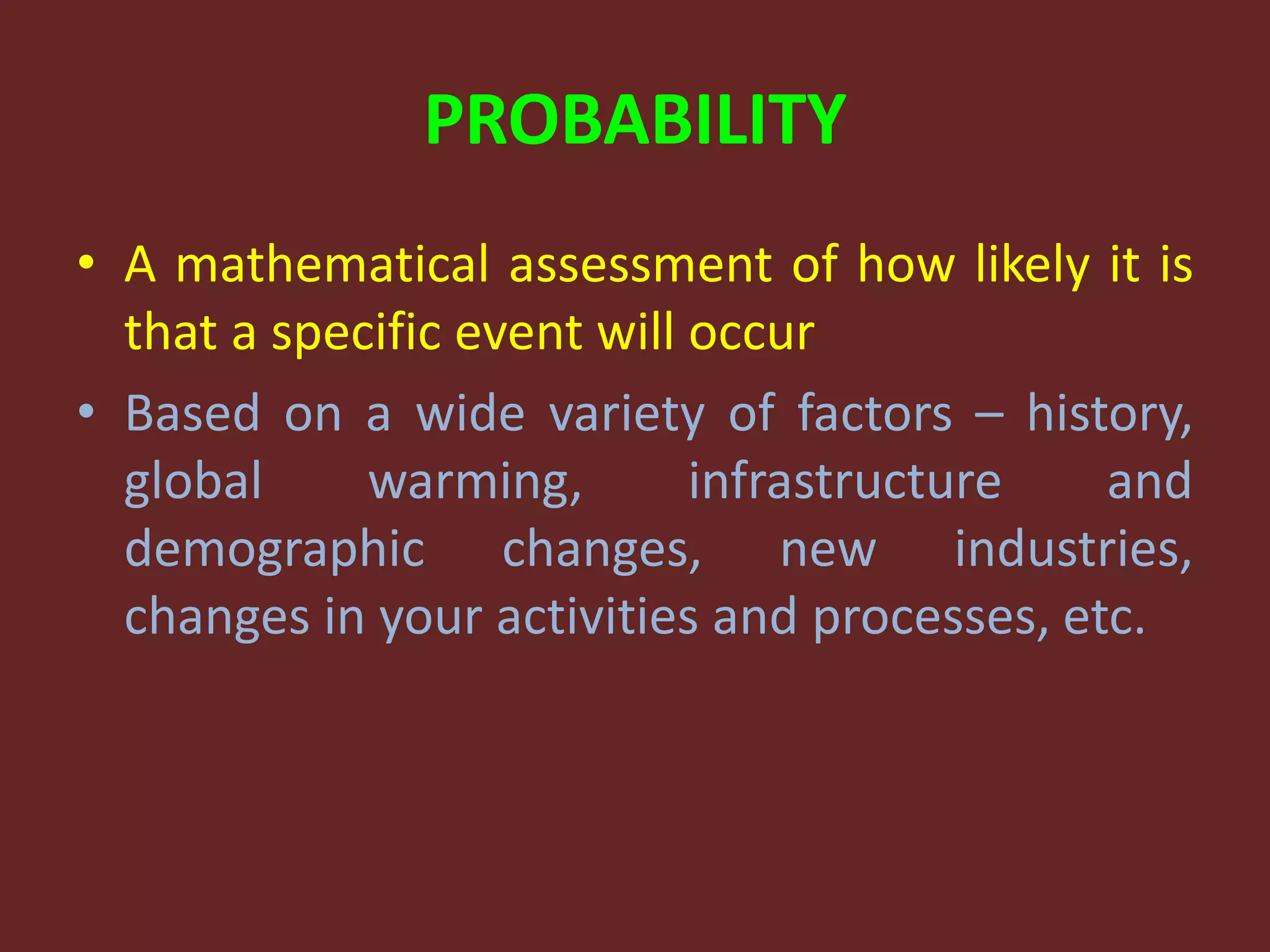 PROBABILITY
• A mathematical assessment of how likely it is
that a specific event will occur
• Based on a wide variety of factors – history,
global warming, infrastructure and
demographic changes, new industries,
changes in your activities and processes, etc.
 