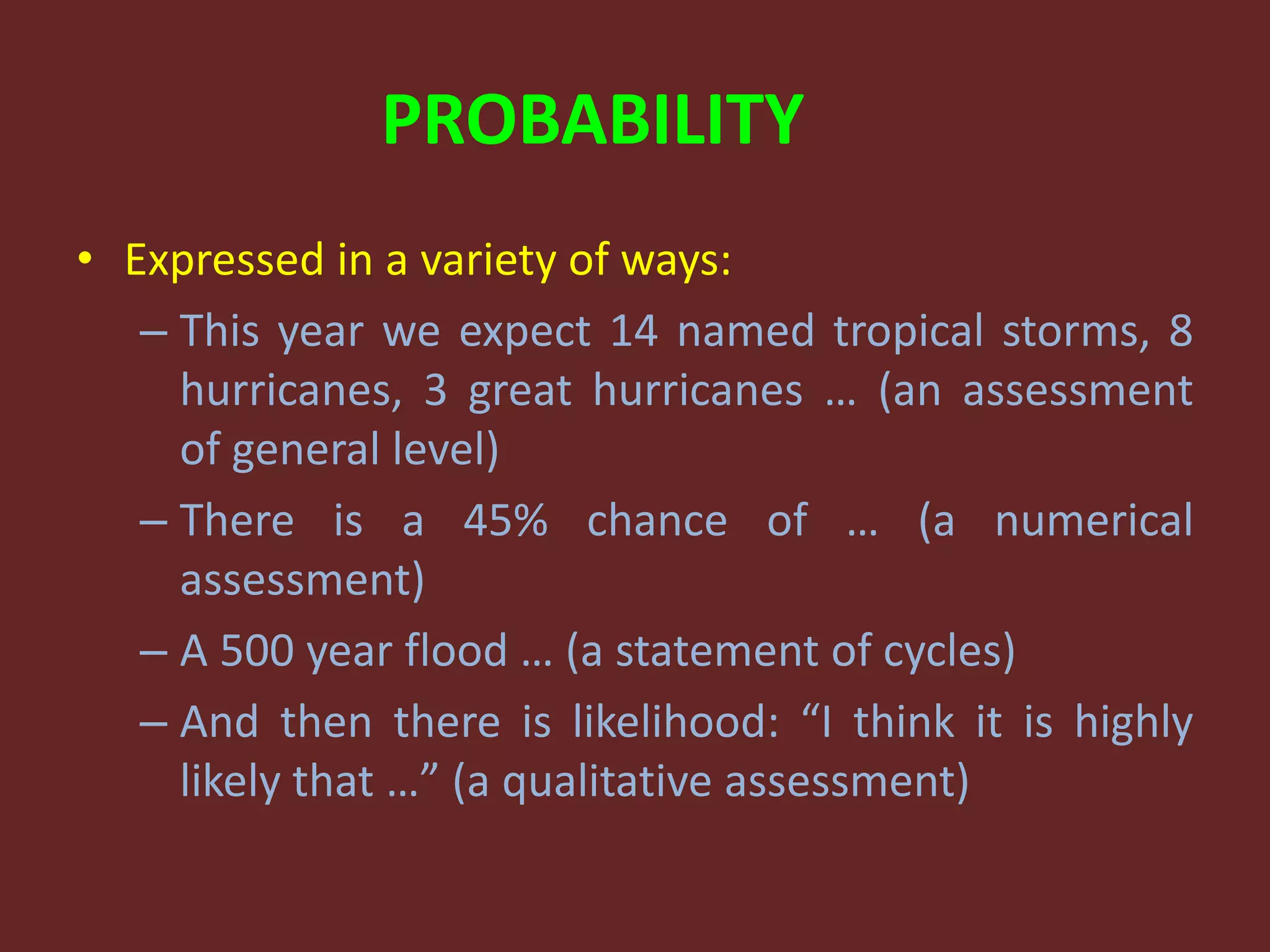 PROBABILITY
• Expressed in a variety of ways:
– This year we expect 14 named tropical storms, 8
hurricanes, 3 great hurricanes … (an assessment
of general level)
– There is a 45% chance of … (a numerical
assessment)
– A 500 year flood … (a statement of cycles)
– And then there is likelihood: “I think it is highly
likely that …” (a qualitative assessment)
 
