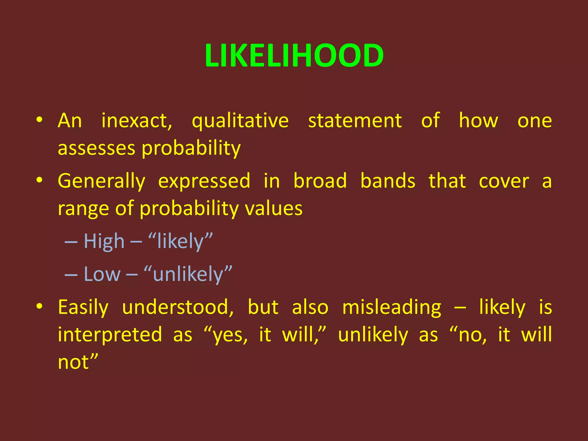LIKELIHOOD
• An inexact, qualitative statement of how one
assesses probability
• Generally expressed in broad bands that cover a
range of probability values
– High – “likely”
– Low – “unlikely”
• Easily understood, but also misleading – likely is
interpreted as “yes, it will,” unlikely as “no, it will
not”
 