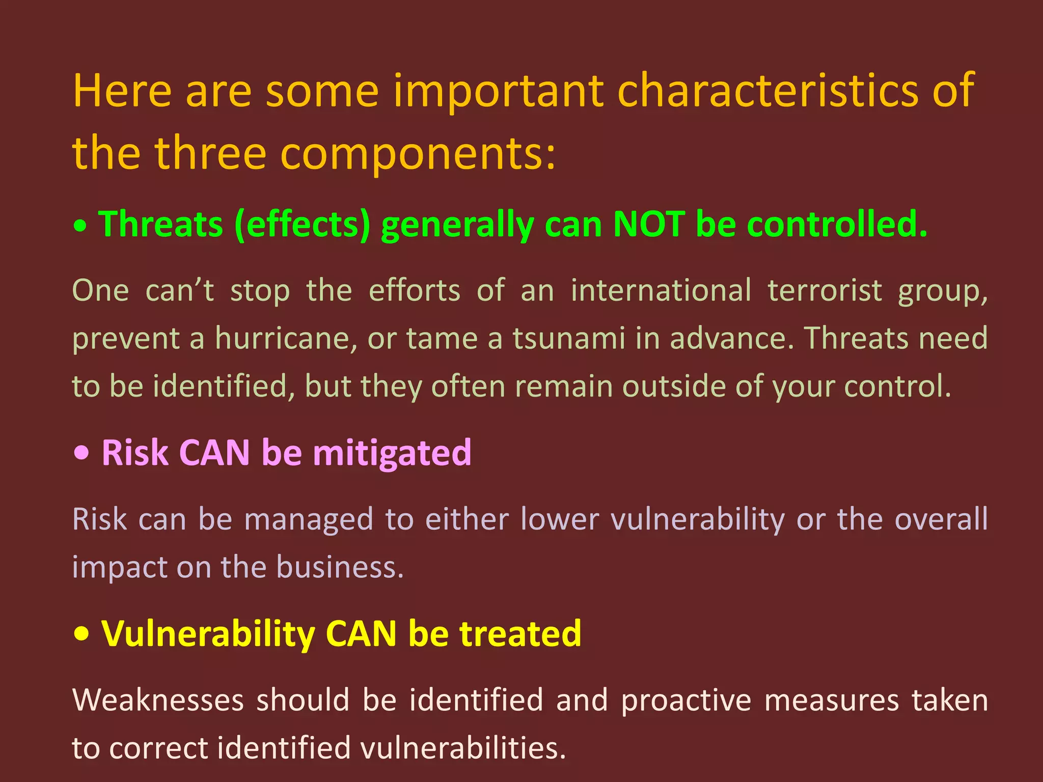 Here are some important characteristics of
the three components:
• Threats (effects) generally can NOT be controlled.
One can’t stop the efforts of an international terrorist group,
prevent a hurricane, or tame a tsunami in advance. Threats need
to be identified, but they often remain outside of your control.
• Risk CAN be mitigated
Risk can be managed to either lower vulnerability or the overall
impact on the business.
• Vulnerability CAN be treated
Weaknesses should be identified and proactive measures taken
to correct identified vulnerabilities.
 
