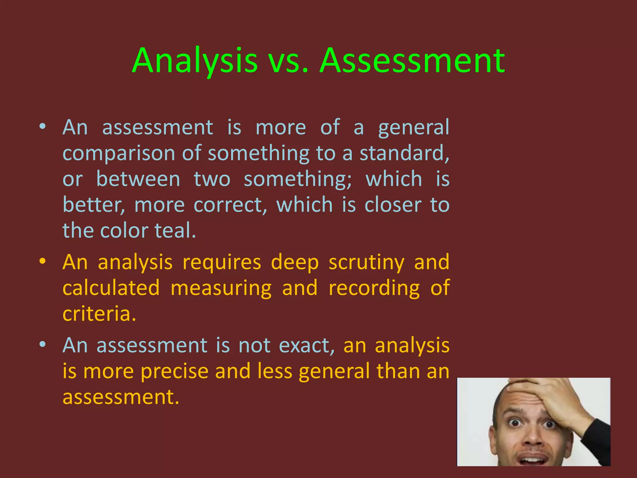 Analysis vs. Assessment
• An assessment is more of a general
comparison of something to a standard,
or between two something; which is
better, more correct, which is closer to
the color teal.
• An analysis requires deep scrutiny and
calculated measuring and recording of
criteria.
• An assessment is not exact, an analysis
is more precise and less general than an
assessment.
 