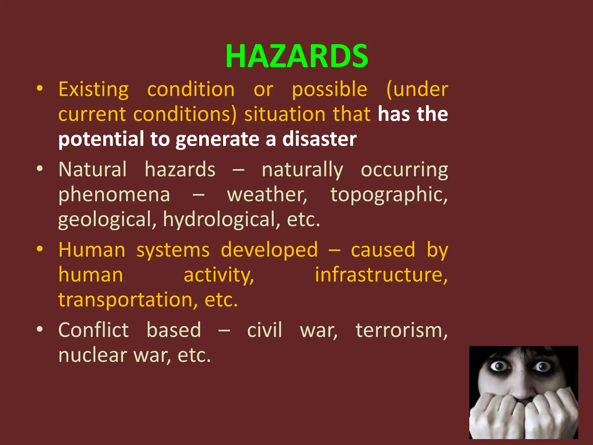 HAZARDS
• Existing condition or possible (under
current conditions) situation that has the
potential to generate a disaster
• Natural hazards – naturally occurring
phenomena – weather, topographic,
geological, hydrological, etc.
• Human systems developed – caused by
human activity, infrastructure,
transportation, etc.
• Conflict based – civil war, terrorism,
nuclear war, etc.
 