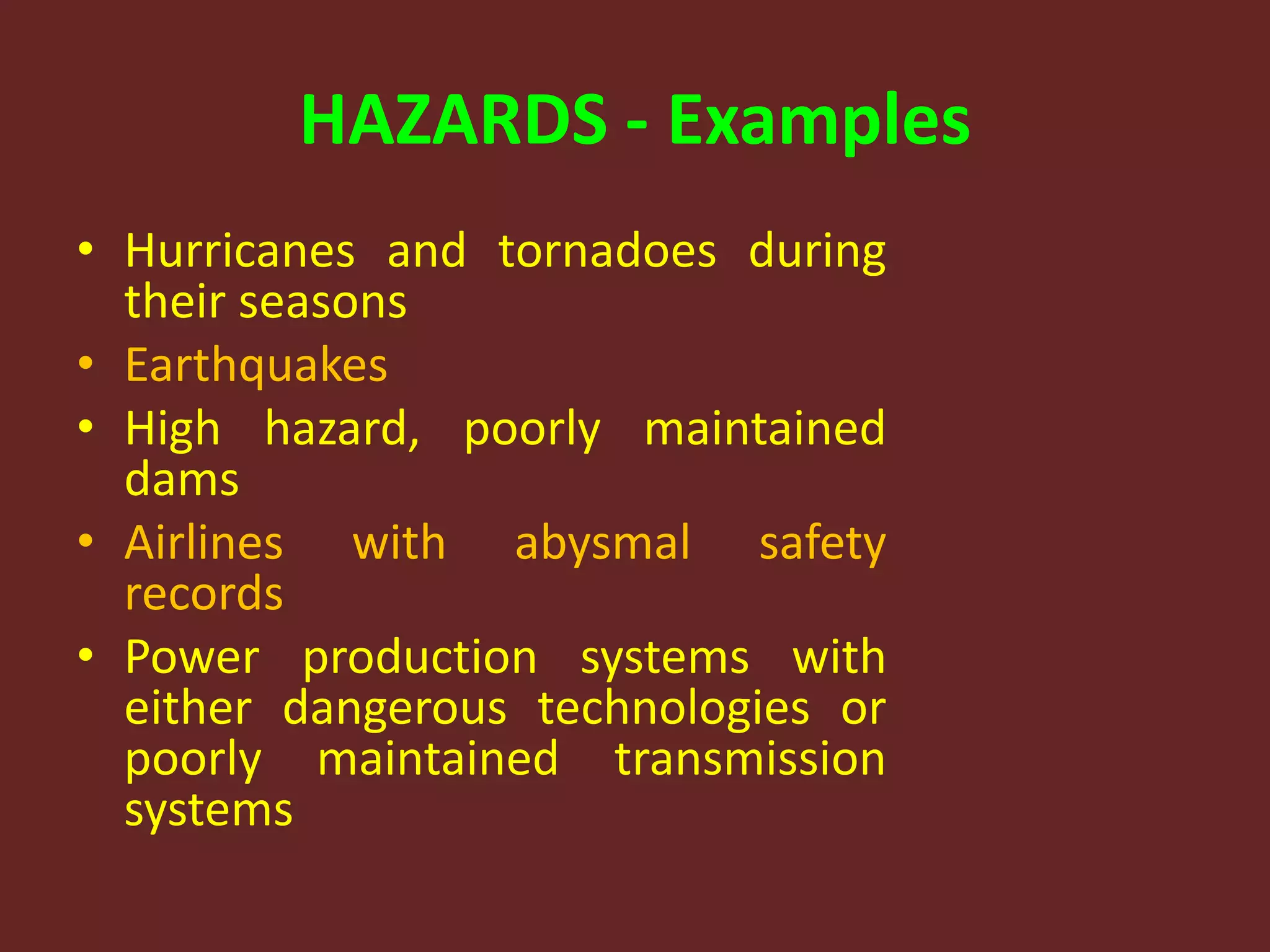 HAZARDS - Examples
• Hurricanes and tornadoes during
their seasons
• Earthquakes
• High hazard, poorly maintained
dams
• Airlines with abysmal safety
records
• Power production systems with
either dangerous technologies or
poorly maintained transmission
systems
 
