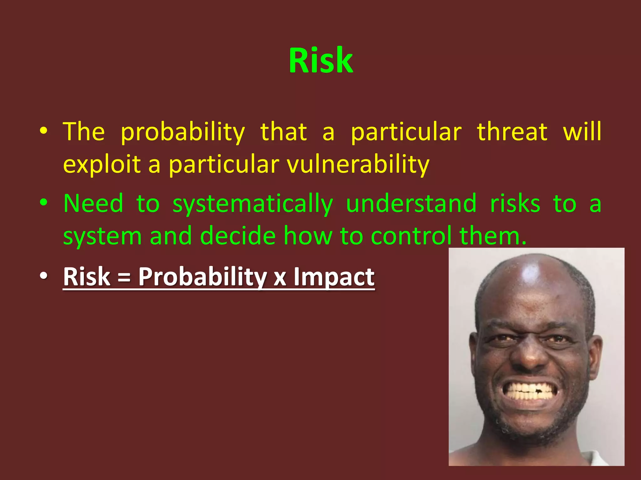 Risk
• The probability that a particular threat will
exploit a particular vulnerability
• Need to systematically understand risks to a
system and decide how to control them.
• Risk = Probability x Impact
 
