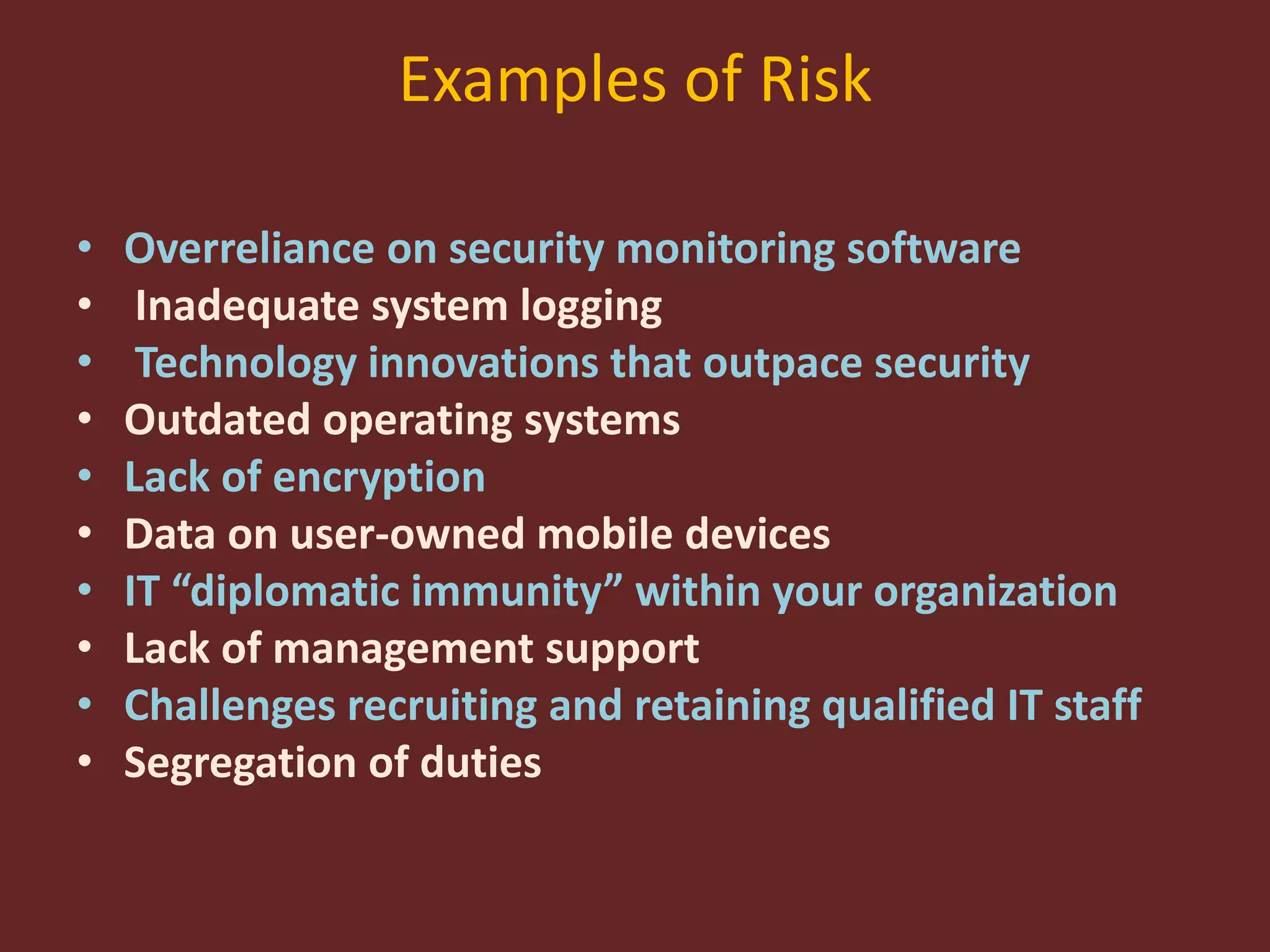 Examples of Risk
• Overreliance on security monitoring software
• Inadequate system logging
• Technology innovations that outpace security
• Outdated operating systems
• Lack of encryption
• Data on user-owned mobile devices
• IT “diplomatic immunity” within your organization
• Lack of management support
• Challenges recruiting and retaining qualified IT staff
• Segregation of duties
 