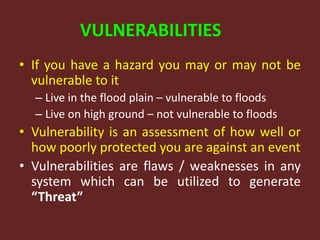 VULNERABILITIES
• If you have a hazard you may or may not be
vulnerable to it
– Live in the flood plain – vulnerable to floods
– Live on high ground – not vulnerable to floods
• Vulnerability is an assessment of how well or
how poorly protected you are against an event
• Vulnerabilities are flaws / weaknesses in any
system which can be utilized to generate
“Threat”
 