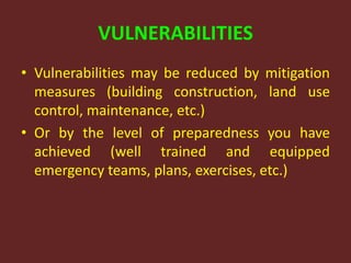 VULNERABILITIES
• Vulnerabilities may be reduced by mitigation
measures (building construction, land use
control, maintenance, etc.)
• Or by the level of preparedness you have
achieved (well trained and equipped
emergency teams, plans, exercises, etc.)
 