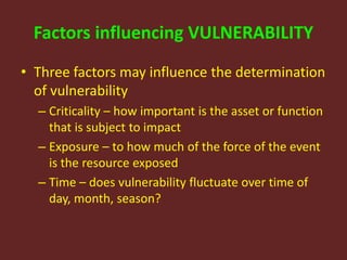 Factors influencing VULNERABILITY
• Three factors may influence the determination
of vulnerability
– Criticality – how important is the asset or function
that is subject to impact
– Exposure – to how much of the force of the event
is the resource exposed
– Time – does vulnerability fluctuate over time of
day, month, season?
 