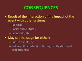 CONSEQUENCES
• Result of the interaction of the Impact of the
event with other systems
– Political,
– Social and cultural,
– Economic, etc.
• May set the stage for either:
– Future events, or
– Vulnerability reduction through mitigation and
preparedness
 