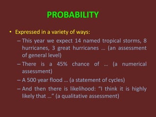 PROBABILITY
• Expressed in a variety of ways:
– This year we expect 14 named tropical storms, 8
hurricanes, 3 great hurricanes … (an assessment
of general level)
– There is a 45% chance of … (a numerical
assessment)
– A 500 year flood … (a statement of cycles)
– And then there is likelihood: “I think it is highly
likely that …” (a qualitative assessment)
 