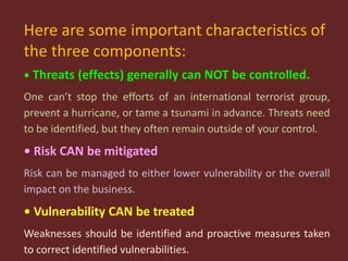 Here are some important characteristics of
the three components:
• Threats (effects) generally can NOT be controlled.
One can’t stop the efforts of an international terrorist group,
prevent a hurricane, or tame a tsunami in advance. Threats need
to be identified, but they often remain outside of your control.
• Risk CAN be mitigated
Risk can be managed to either lower vulnerability or the overall
impact on the business.
• Vulnerability CAN be treated
Weaknesses should be identified and proactive measures taken
to correct identified vulnerabilities.
 