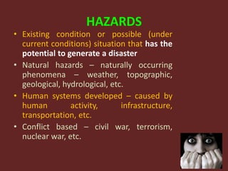 HAZARDS
• Existing condition or possible (under
current conditions) situation that has the
potential to generate a disaster
• Natural hazards – naturally occurring
phenomena – weather, topographic,
geological, hydrological, etc.
• Human systems developed – caused by
human activity, infrastructure,
transportation, etc.
• Conflict based – civil war, terrorism,
nuclear war, etc.
 