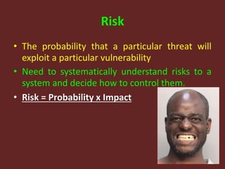 Risk
• The probability that a particular threat will
exploit a particular vulnerability
• Need to systematically understand risks to a
system and decide how to control them.
• Risk = Probability x Impact
 