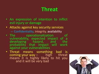 Threat
• An expression of intention to inflict
evil injury or damage
• Attacks against key security services
– Confidentiality, integrity, availability
• The operationalization of
vulnerability, expected impact of a
developing hazard, and the
probability that impact will work
against your vulnerabilities
• Threat means something bad is
coming your way – high threat
means it is highly likely to hit you
and it will be very bad
 