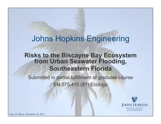Johns Hopkins Engineering
Risks to the Biscayne Bay Ecosystem
from Urban Seawater Flooding,
Southeastern Florida
Submitted in partial fulfillment of graduate course
EN.575.415 (81) Ecology
Gary D. Moore, November 30, 2015
 