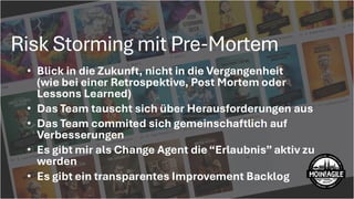 Risk Storming mit Pre-Mortem
X
Abhängigkeit von unzuverlässigm externen Lieferanten:
Unser Lieferant liefertunregelmäßig und reagiert träge. In
Kombination mitdem engen Zeitplan entstehtein hohes Risiko für
Verzögerungen ohne schnelle Ausweichmöglichkeit.
• Blick in die Zukunft, nicht in die Vergangenheit
(wie bei einer Retrospektive, Post Mortem oder
Lessons Learned)
• Das Team tauscht sich über Herausforderungen aus
• Das Team commited sich gemeinschaftlich auf
Verbesserungen
• Es gibt mir als Change Agent die“Erlaubnis” aktiv zu
werden
• Es gibt ein transparentes Improvement Backlog
 