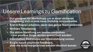 Unsere Learnings zu Gamification
X
Abhängigkeit von unzuverlässigm externen Lieferanten:
Unser Lieferant liefertunregelmäßig und reagiert träge. In
Kombination mitdem engen Zeitplan entstehtein hohes Risiko für
Verzögerungen ohne schnelle Ausweichmöglichkeit.
• Gut geeignet für Workshops um in einer sicheren
Umgebung sich in eine neue Domäne einzuarbeiten
• Erst in Paaren arbeiten, dann das ganze Team einbinden
• Striktes Timeboxing
• Die aktive Handlung am besten umdrehen
-> nur positive Dinge dürfen aussortiert werden
• Information Radiatoren zur Unterstützung nutzen
• Es gibt kaum positives Feedback,
aber die Arbeitsergebnisse werden deutlich besser
 