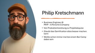 Philip Kretschmann
• Business Engineer @
MHP – A Porsche Company
• Von Produktentwicklung zu Projektakquise
• Glaubt das Gamification alles besser machen
kann
• Wollte schon immer mal bei einem Bar Camp
dabei sein
 