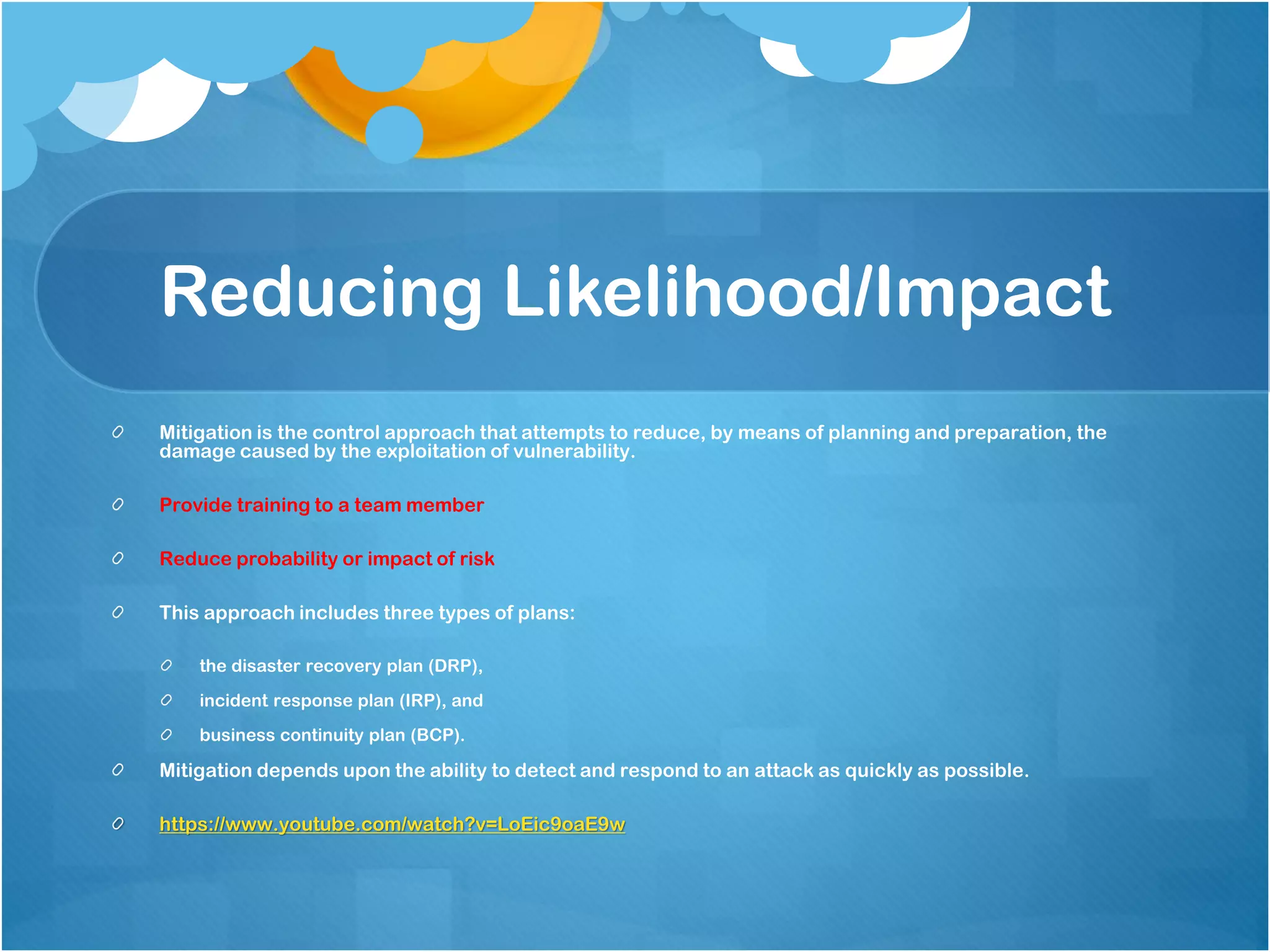 Reducing Likelihood/Impact
Mitigation is the control approach that attempts to reduce, by means of planning and preparation, the
damage caused by the exploitation of vulnerability.
Provide training to a team member
Reduce probability or impact of risk
This approach includes three types of plans:
the disaster recovery plan (DRP),
incident response plan (IRP), and
business continuity plan (BCP).
Mitigation depends upon the ability to detect and respond to an attack as quickly as possible.
https://www.youtube.com/watch?v=LoEic9oaE9w
 