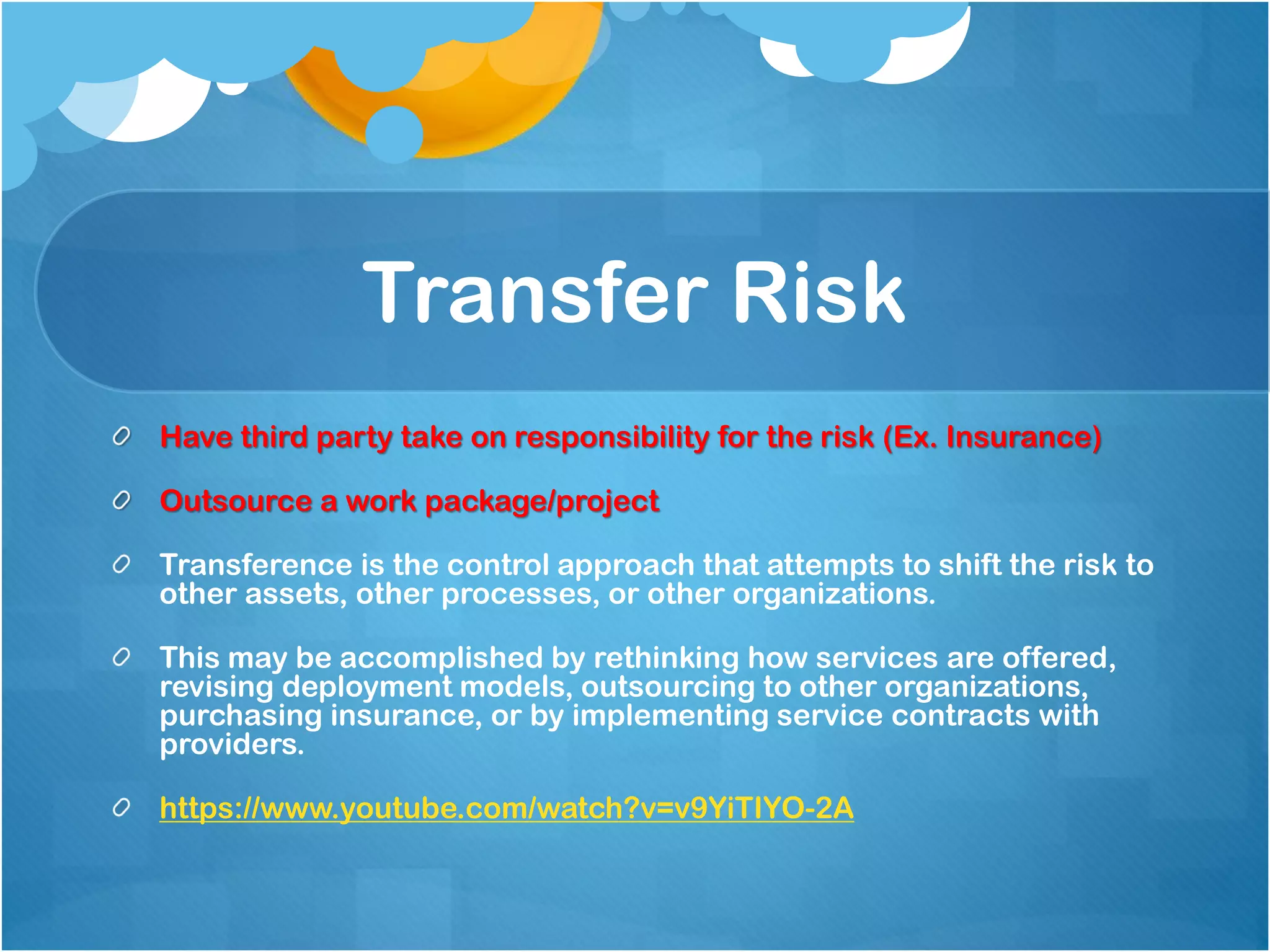 Transfer Risk
Have third party take on responsibility for the risk (Ex. Insurance)
Outsource a work package/project
Transference is the control approach that attempts to shift the risk to
other assets, other processes, or other organizations.
This may be accomplished by rethinking how services are offered,
revising deployment models, outsourcing to other organizations,
purchasing insurance, or by implementing service contracts with
providers.
https://www.youtube.com/watch?v=v9YiTIYO-2A
 