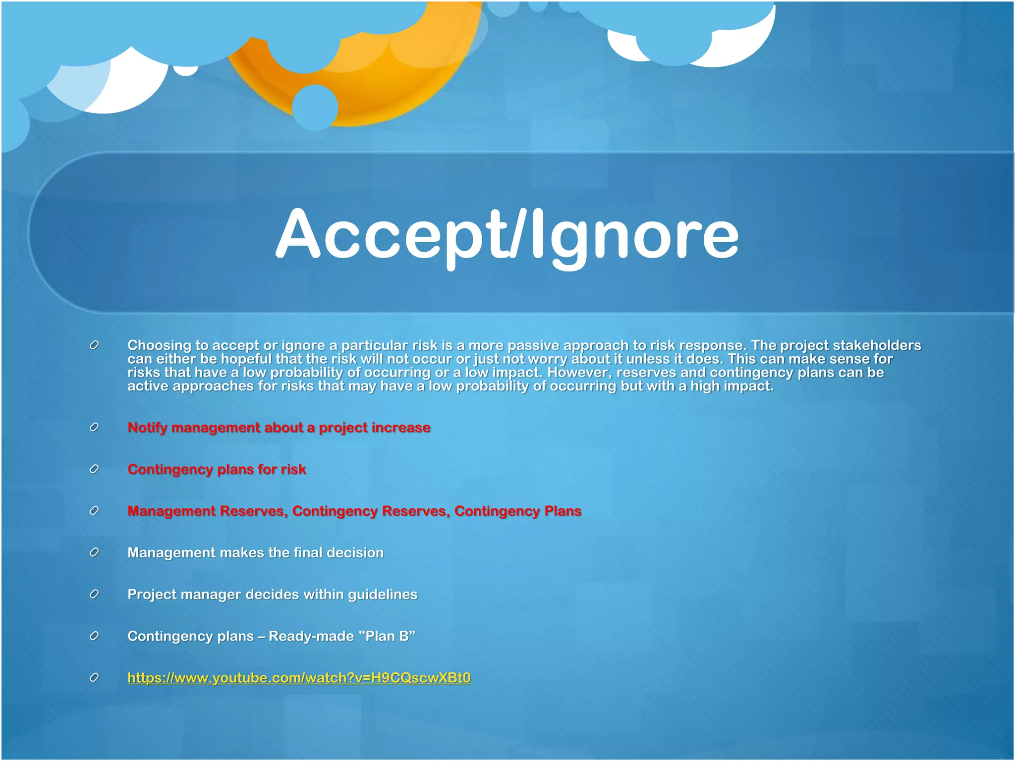 Accept/Ignore
Choosing to accept or ignore a particular risk is a more passive approach to risk response. The project stakeholders
can either be hopeful that the risk will not occur or just not worry about it unless it does. This can make sense for
risks that have a low probability of occurring or a low impact. However, reserves and contingency plans can be
active approaches for risks that may have a low probability of occurring but with a high impact.
Notify management about a project increase
Contingency plans for risk
Management Reserves, Contingency Reserves, Contingency Plans
Management makes the final decision
Project manager decides within guidelines
Contingency plans – Ready-made "Plan B”
https://www.youtube.com/watch?v=H9CQscwXBt0
 