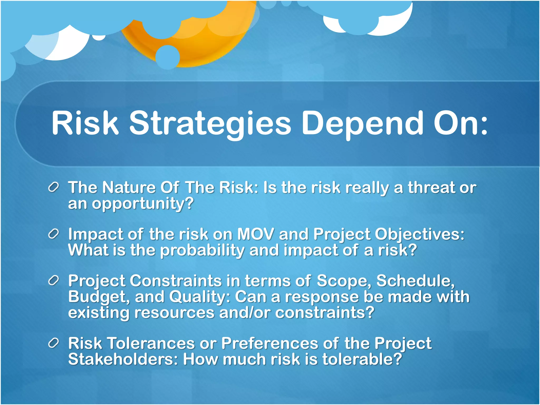 Risk Strategies Depend On:
The Nature Of The Risk: Is the risk really a threat or
an opportunity?
Impact of the risk on MOV and Project Objectives:
What is the probability and impact of a risk?
Project Constraints in terms of Scope, Schedule,
Budget, and Quality: Can a response be made with
existing resources and/or constraints?
Risk Tolerances or Preferences of the Project
Stakeholders: How much risk is tolerable?
 