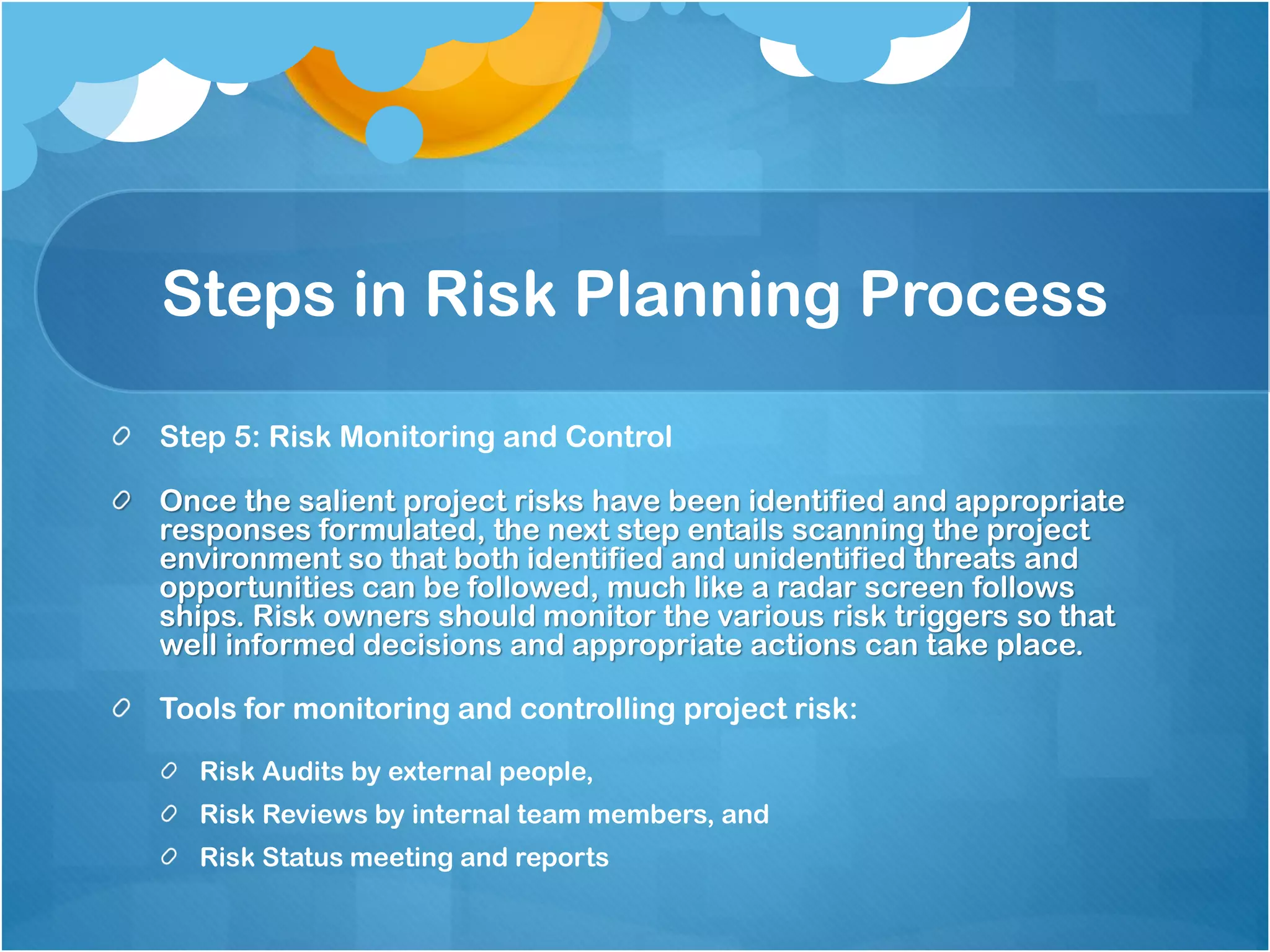 Steps in Risk Planning Process
Step 5: Risk Monitoring and Control
Once the salient project risks have been identified and appropriate
responses formulated, the next step entails scanning the project
environment so that both identified and unidentified threats and
opportunities can be followed, much like a radar screen follows
ships. Risk owners should monitor the various risk triggers so that
well informed decisions and appropriate actions can take place.
Tools for monitoring and controlling project risk:
Risk Audits by external people,
Risk Reviews by internal team members, and
Risk Status meeting and reports
 