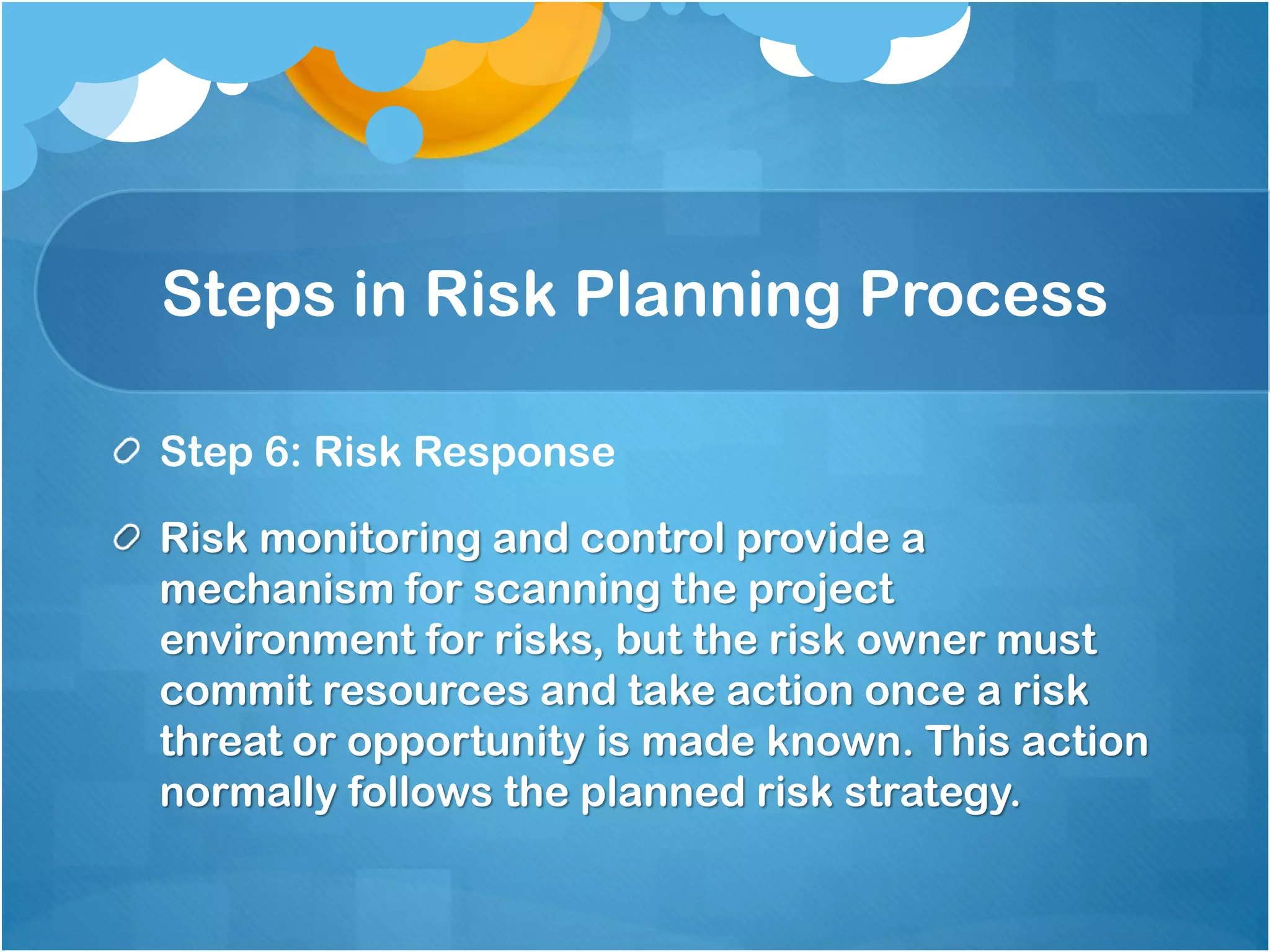 Steps in Risk Planning Process
Step 6: Risk Response
Risk monitoring and control provide a
mechanism for scanning the project
environment for risks, but the risk owner must
commit resources and take action once a risk
threat or opportunity is made known. This action
normally follows the planned risk strategy.
 