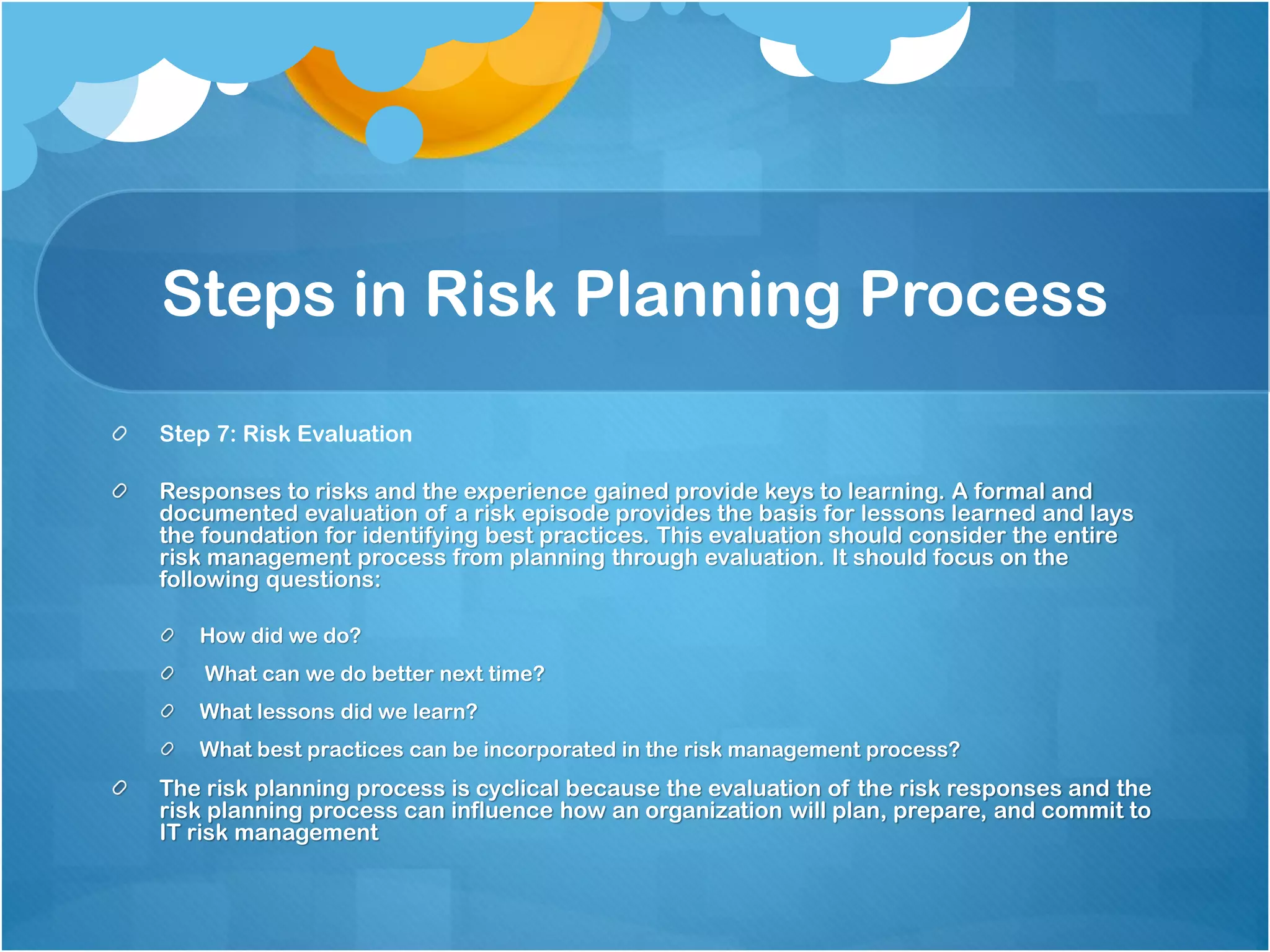 Steps in Risk Planning Process
Step 7: Risk Evaluation
Responses to risks and the experience gained provide keys to learning. A formal and
documented evaluation of a risk episode provides the basis for lessons learned and lays
the foundation for identifying best practices. This evaluation should consider the entire
risk management process from planning through evaluation. It should focus on the
following questions:
How did we do?
What can we do better next time?
What lessons did we learn?
What best practices can be incorporated in the risk management process?
The risk planning process is cyclical because the evaluation of the risk responses and the
risk planning process can influence how an organization will plan, prepare, and commit to
IT risk management
 