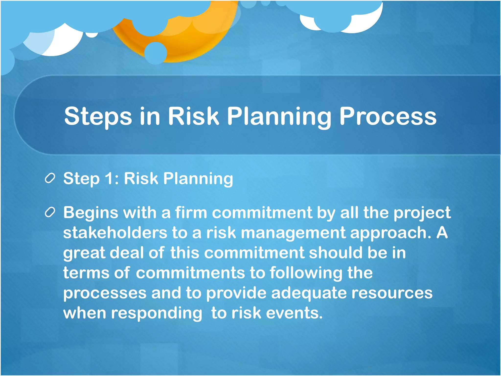 Steps in Risk Planning Process
Step 1: Risk Planning
Begins with a firm commitment by all the project
stakeholders to a risk management approach. A
great deal of this commitment should be in
terms of commitments to following the
processes and to provide adequate resources
when responding to risk events.
 