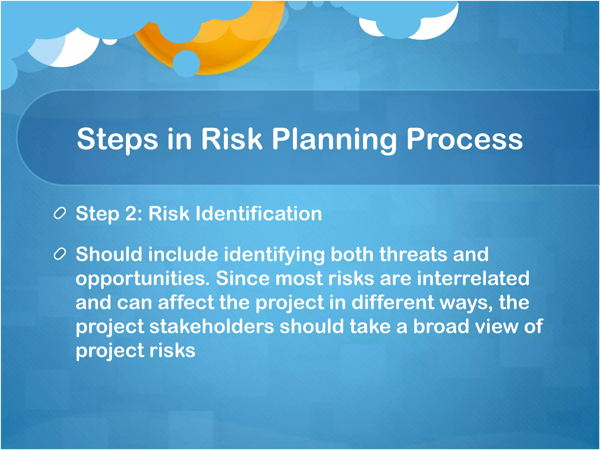 Steps in Risk Planning Process
Step 2: Risk Identification
Should include identifying both threats and
opportunities. Since most risks are interrelated
and can affect the project in different ways, the
project stakeholders should take a broad view of
project risks
 