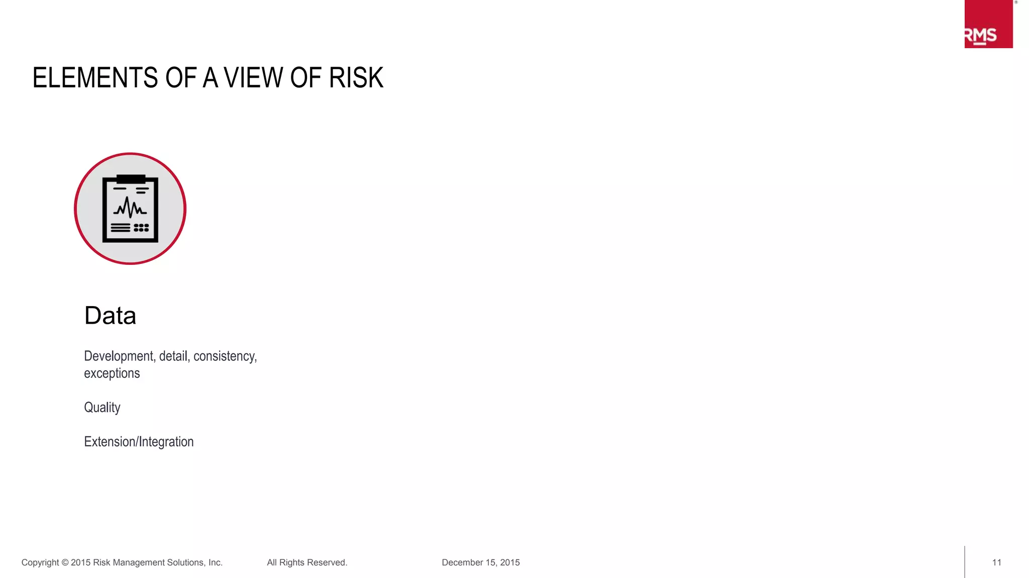 11Copyright © 2015 Risk Management Solutions, Inc. All Rights Reserved. December 15, 2015
ELEMENTS OF A VIEW OF RISK
Data
Development, detail, consistency,
exceptions
Quality
Extension/Integration
Exposure
Hazard/Risk
Prospective behavior
Accumulations
 