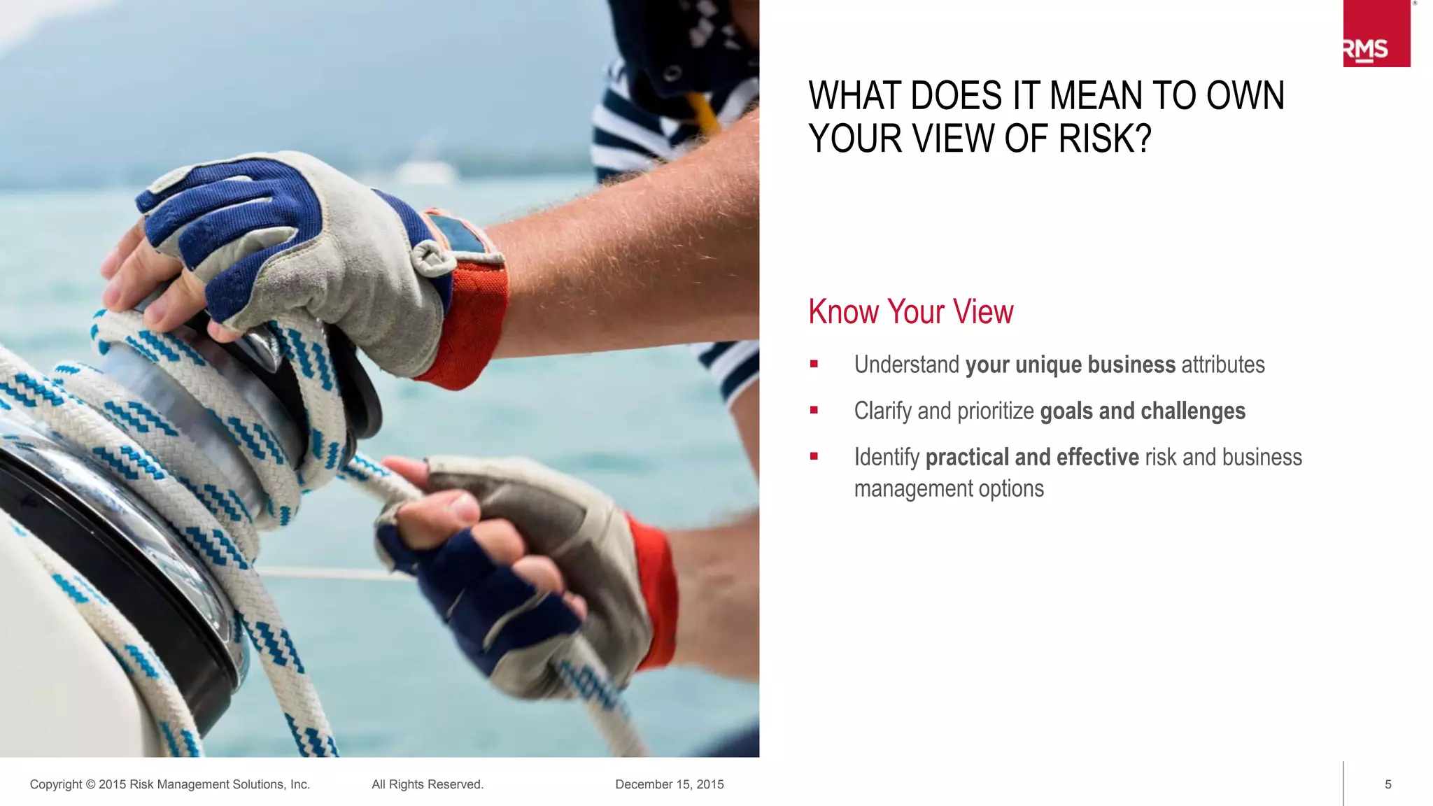 5Copyright © 2015 Risk Management Solutions, Inc. All Rights Reserved. December 15, 2015
WHAT DOES IT MEAN TO OWN
YOUR VIEW OF RISK
Own Your Risk
 Establish a practice to quantify, qualify, and manage risk,
uncertainty, and volatility
– Information development
– Analytical and empirical
– Interpretation and synthesis
 Respect and reflect the variances in prospective business
behavior
 