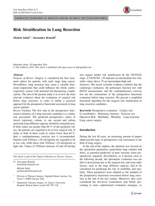 THORACIC SURGERY (G. ROCCO AND M. SCARCI, SECTION EDITORS)
Risk Stratification in Lung Resection
Michele Salati1 • Alessandro Brunelli2
Published online: 20 September 2016
 The Author(s) 2016. This article is published with open access at Springerlink.com
Abstract
Purpose of Review Surgery is considered the best treat-
ment option for patients with early stage lung cancer.
Nevertheless, lung resection may cause a variable func-
tional impairment that could influence the whole cardio-
respiratory system with potential life-threatening compli-
cations. The aim of the present study is to review the most
relevant evidences about the evaluation of surgical risk
before lung resection, in order to define a practical
approach for the preoperative functional assessment in lung
cancer patients.
Recent Findings The first step in the preoperative func-
tional evaluation of a lung resection candidate is a cardiac
risk assessment. The predicted postoperative values of
forced expiratory volume in one second and carbon
monoxide lung diffusion capacity should be estimated next.
If both values are greater than 60 % of the predicted val-
ues, the patients are regarded to be at low surgical risk. If
either or both of them result in values lower than 60 %,
then a cardiopulmonary exercise test is recommended.
Patients with VO2max [20 mL/kg/min are regarded to be
at low risk, while those with VO2max 10 mL/kg/min at
high risk. Values of VO2max between 10 and 20 mL/kg/
min require further risk stratification by the VE/VCO2
slope. A VE/VCO2 35 indicates an intermediate-low risk,
while values above 35 an intermediate-high risk.
Summary The recent scientific evidence confirms that the
cardiologic evaluation, the pulmonary function test with
DLCO measurement, and the cardiopulmonary exercise
test are the cornerstones of the preoperative functional
evaluation before lung resection. We present a simplified
functional algorithm for the surgical risk stratification in
lung resection candidates.
Keywords Preoperative evaluation  Cardiac risk 
Co-morbidities  Pulmonary function  Exercise test 
Operative Risk  Morbidity  Mortality  Lung resection 
Lung cancer surgery
Introduction
During the last 40 years, an increasing amount of papers
addressed the topic of perioperative risk assessment in the
field of lung surgery.
At the end of the eighties, the attention was focused on
the spirometric parameters, particularly lung volumes and
flows, as potential predictors of poor outcome when pre-
operatively impaired. Nevertheless, as it became clear in
the following decade, the spirometric evaluation was not
able to discriminate per se the surgical risk, and some other
factors, such as the lung diffusion capacity, had to be
considered for predicting the risk of morbidity and mor-
tality. These parameters were adopted as the standard of
the preoperative functional assessment before lung resec-
tion at the end of the last century. Moreover, they were
considered the first-level examination step before pro-
ceeding to more sophisticated evaluation strategies, as
This article is part of the Topical collection on Thoracic Surgery.
 Alessandro Brunelli
brunellialex@gmail.com
Michele Salati
michelesalati@hotmail.com
1
Division of Thoracic Surgery, Ospedali Riuniti Ancona, Via
Conca 1, 60020 Ancona, Italy
2
Department Thoracic Surgery, St. James’s University
Hospital, Beckett Street, Leeds LS9 7TF, UK
123
Curr Surg Rep (2016) 4:37
DOI 10.1007/s40137-016-0158-x
 