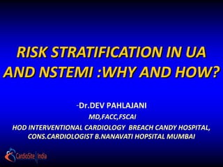 RISK STRATIFICATION IN UA
AND NSTEMI :WHY AND HOW?
                 -Dr.DEV PAHLAJANI
                     MD,FACC,FSCAI
 HOD INTERVENTIONAL CARDIOLOGY BREACH CANDY HOSPITAL,
     CONS.CARDIOLOGIST B.NANAVATI HOPSITAL MUMBAI
 