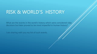 RISK & WORLD’S HISTORY
What are the events in the world’s history which were considered risky
decisions but later proved to be most impactful in human history?
I am sharing with you my list of such events.
 
