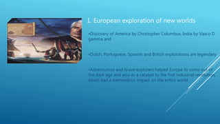 1. European exploration of new worlds
•Discovery of America by Christopher Columbus, India by Vasco D
gamma and
•Dutch, Portuguese, Spanish and British explorations are legendary
•Adventurous and brave explorers helped Europe to come out of
the dark age and also as a catalyst to the first industrial revolution,
which had a tremendous impact on the entire world
 