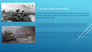 2. Second world war events
•Battle of Stalingrad; Russians decision to defend the cities and not
retreat to Siberia resulted in their ability to raise a counteroffensive
against Nazi forces later
•American participation in the war later resulted in their ability to
get the favored deal in the distribution of oil exploration in Gulf
•Chinese military retreat during Sino-Japan war (1939); though
resulted in the death of half a million Chinese and displacement five
million but later resulted in a nation which it is today
 