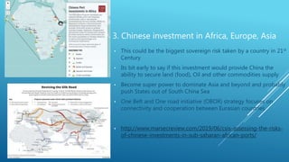 3. Chinese investment in Africa, Europe, Asia
• This could be the biggest sovereign risk taken by a country in 21st
Century
• Its bit early to say if this investment would provide China the
ability to secure land (food), Oil and other commodities supply
• Become super power to dominate Asia and beyond and probably
push States out of South China Sea
• One Belt and One road initiative (OBOR) strategy focuses on
connectivity and cooperation between Eurasian countries
• http://www.marsecreview.com/2019/06/csis-assessing-the-risks-
of-chinese-investments-in-sub-saharan-african-ports/
 
