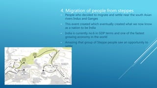 4. Migration of people from steppes
• People who decided to migrate and settle near the south Asian
rivers Indus and Ganges
• This event created which eventually created what we now know
as a nation to be India
• India is currently no.6 in GDP terms and one of the fastest
growing economy in the world
• Amazing that group of Steppe people saw an opportunity to
settle
 