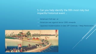 5. Can you help identify the fifth most risky but
impactful historical event ...
• American Civil war or
• American war against terror 1991 onwards
• Japanese modernization in late 19th Centruty – Meiji Restoration
 