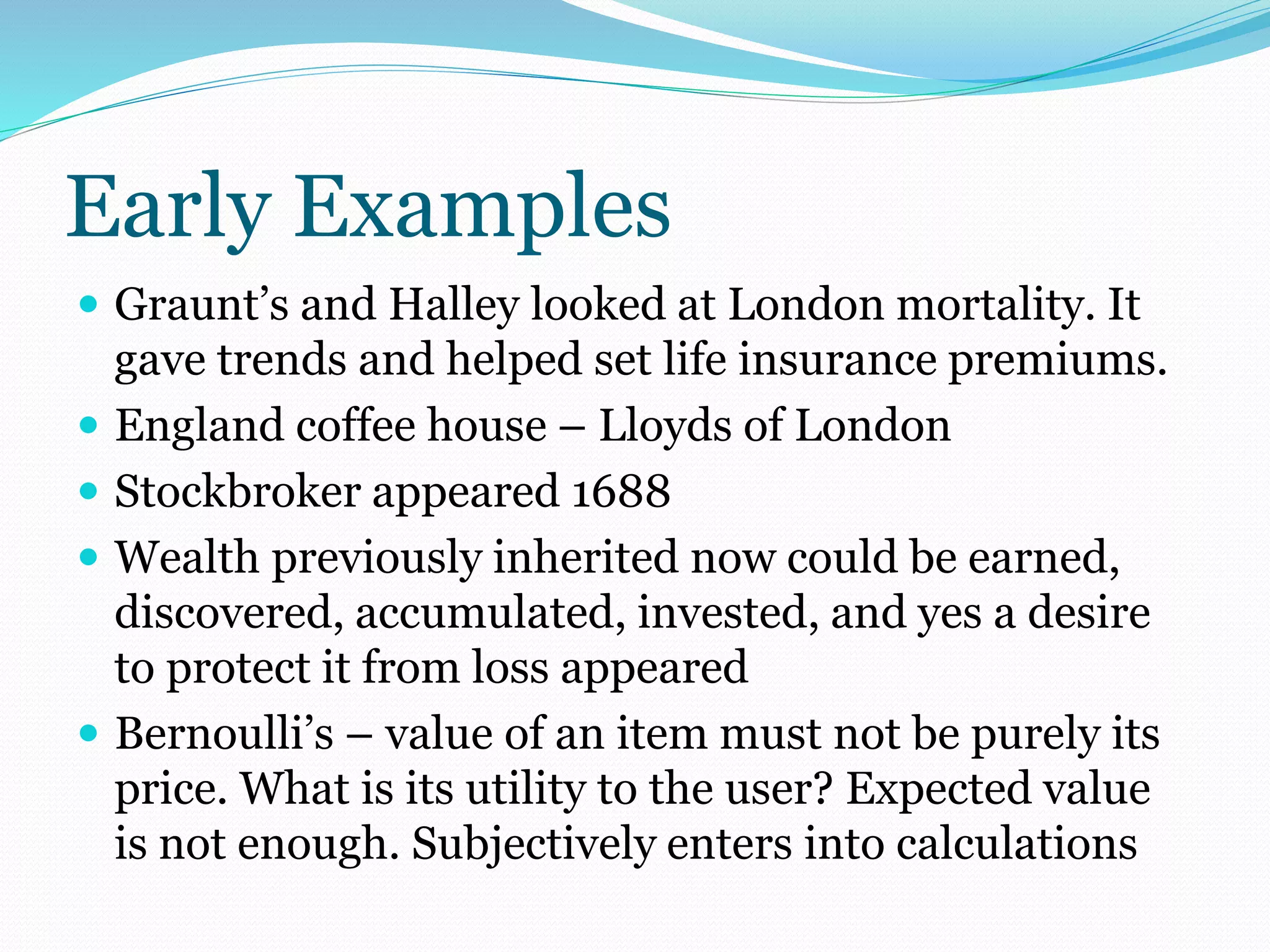 Early Examples
 Graunt’s and Halley looked at London mortality. It
gave trends and helped set life insurance premiums.
 England coffee house – Lloyds of London
 Stockbroker appeared 1688
 Wealth previously inherited now could be earned,
discovered, accumulated, invested, and yes a desire
to protect it from loss appeared
 Bernoulli’s – value of an item must not be purely its
price. What is its utility to the user? Expected value
is not enough. Subjectively enters into calculations
 
