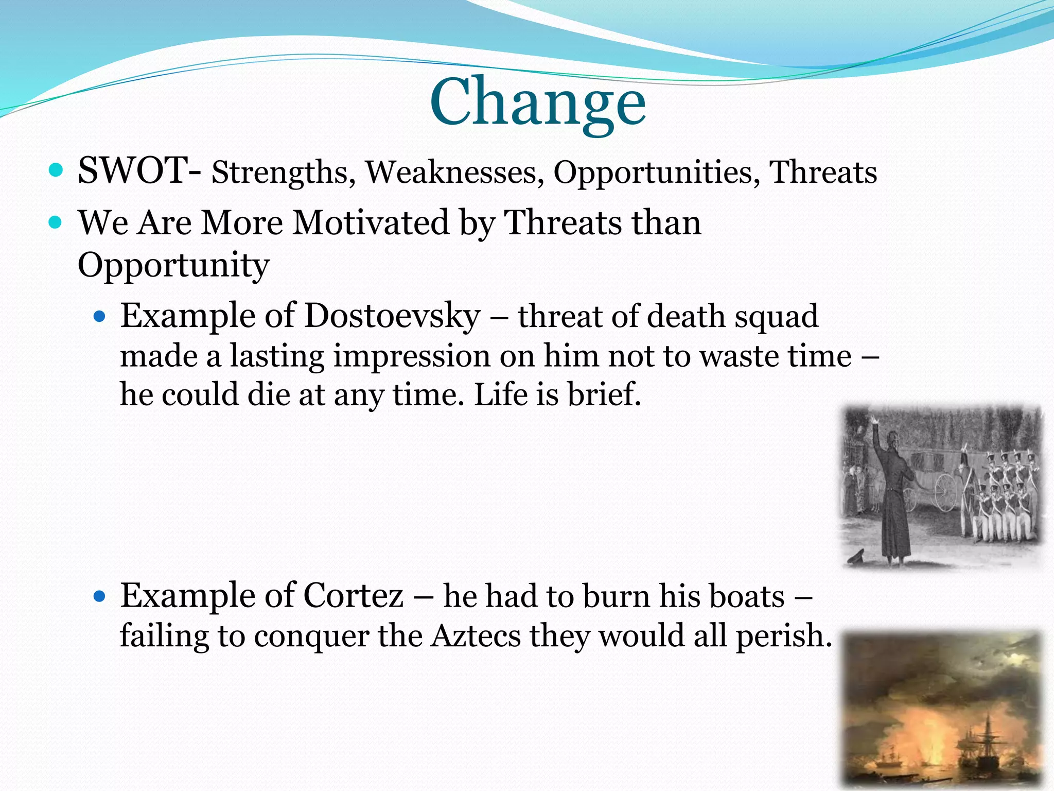 Change
 SWOT- Strengths, Weaknesses, Opportunities, Threats
 We Are More Motivated by Threats than
Opportunity
 Example of Dostoevsky – threat of death squad
made a lasting impression on him not to waste time –
he could die at any time. Life is brief.
 Example of Cortez – he had to burn his boats –
failing to conquer the Aztecs they would all perish.
 