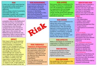 RISK
A risk is an uncertain event that has
the potential to either positively or
negatively impact the project
objectives.
there is always a level of uncertainty
associated with risks, it is
impossible to predict with complete
accuracy whether they will occur.
RISK MANAGEMENT.
It is a critical component of an
organizational culture that
values prudent risk-taking.
It is involved as a systematic
process of identifying,
assessing responding to risks,
and communicating the
outcomes of these processes to
relevant parties on time.
PROBABILITY
probability refers to the likelihood of
an event occurring. it can be very
low, low, medium, high, very high. it
is interesting to note that each
company has its own concept of
what the terms low, medium, and
high mean in this context. this
likelihood may be minimal for one
organization while it may be high for
another with identical objectives.
IMPACT
Risk impact refers to the potential
consequences or effects of a risk
event occurring. it is important
aspect of risk management as it
helps project managers to prioritize
risks and allocate resources
accordingly. One million is an
extremely high-risk number for
some organizations either positive
or negative, for large enterprises
one million is nothing. thus, the
organization management plan
defines what is high, medium, or low
i.e. impact of risk. in high medium or
low it means the impact of the risk
RISK-AVERSE
Risk-averse refers to a preference for
avoiding, minimizing, or transferring
over risk acceptance or exploitation.
An organization’s life and budget
influence how it will approach a
certain risk like government agencies,
it will become more risk averse as it
attempts to avoid risk.
RISK SEEKER
Risk seekers refer to a preference for
taking risks and pursuing
opportunities even if they involve
potential losses. Risk risk-seeking
approach involves prioritizing risk
acceptance or exploitation over risk
avoidance, minimization, or transfer.
When a company or individual is
young, they are more risk takers and
desire to take danger on hand.
RISK NEUTRAL
A risk-neutral approach involves
evaluating risks based on their
expected values and choosing the
highest expected value.
RISK APPETITE
Refers to the degree of uncertainty an
organization is willing to accept in
exchange for potential returns.
RISK THRESHOLD
Tolerance of Organization
Risk threshold or tolerance of
the organization refers to the
measure or upper bound of
acceptance. Variation around
an objective that reflects the
risk appetite of the
organization.
It is a key element of risk
strategy and is established and
monitored at enterprise,
portfolio, program, and project
levels.
RISK EXPOSURE
the overall risk of the company or the
risk that is willing to accept.
IDENTIFYING RISK
Identifying risks to generate a
comprehensive list of all
relevant risks that might have
an impact on the project. it is
important to distinguish
between the origin of the risk
and its objective and its effect.
TOOLS
1. Sponsor
2. Key stakeholders
3. Subject matter expert
4. Business Document
5. Business Management Plan
6. Project Charter
7. Assumptions & Constraints
8. OPA
9. EEF
10.Focus group.
Gathers qualitative data and
diverse perspectives from
participants who have relevant
experience in risk being
examined.
11.Facilitated workshop.
This technique uses focused
sessions to bring cross-
functional stakeholders
together to identify risks
associated with the project.
Documentations.
The process of identifying risk
is iterative. Risk can arise at
any time even after the project
has been completed.
Therefore, documents shall be
reviewed continuously.
 