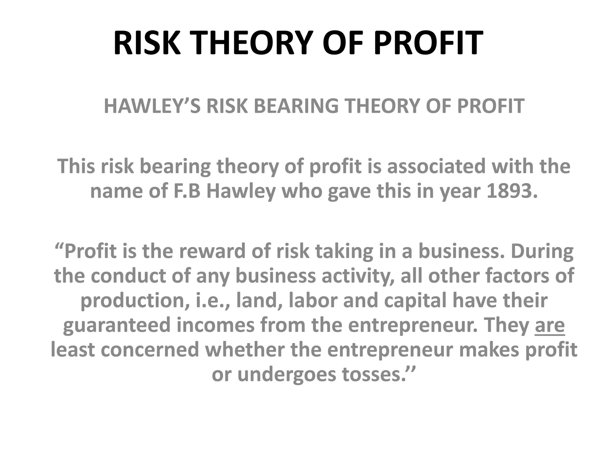 RISK THEORY OF PROFIT
HAWLEY’S RISK BEARING THEORY OF PROFIT
This risk bearing theory of profit is associated with the
name of F.B Hawley who gave this in year 1893.
“Profit is the reward of risk taking in a business. During
the conduct of any business activity, all other factors of
production, i.e., land, labor and capital have their
guaranteed incomes from the entrepreneur. They are
least concerned whether the entrepreneur makes profit
or undergoes tosses.’’
 